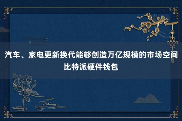 汽车、家电更新换代能够创造万亿规模的市场空间比特派硬件钱包